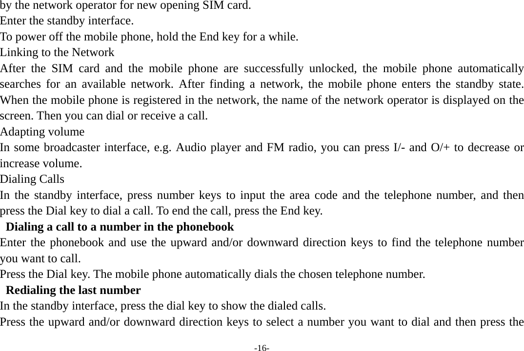 -16- by the network operator for new opening SIM card. Enter the standby interface. To power off the mobile phone, hold the End key for a while. Linking to the Network After the SIM card and the mobile phone are successfully unlocked, the mobile phone automatically searches for an available network. After finding a network, the mobile phone enters the standby state. When the mobile phone is registered in the network, the name of the network operator is displayed on the screen. Then you can dial or receive a call. Adapting volume In some broadcaster interface, e.g. Audio player and FM radio, you can press I/- and O/+ to decrease or increase volume. Dialing Calls In the standby interface, press number keys to input the area code and the telephone number, and then press the Dial key to dial a call. To end the call, press the End key.   Dialing a call to a number in the phonebook Enter the phonebook and use the upward and/or downward direction keys to find the telephone number you want to call. Press the Dial key. The mobile phone automatically dials the chosen telephone number.   Redialing the last number In the standby interface, press the dial key to show the dialed calls. Press the upward and/or downward direction keys to select a number you want to dial and then press the 