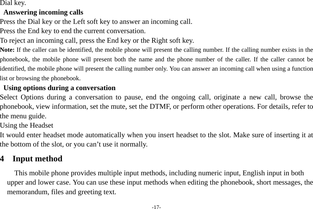 -17- Dial key.   Answering incoming calls Press the Dial key or the Left soft key to answer an incoming call. Press the End key to end the current conversation. To reject an incoming call, press the End key or the Right soft key. Note: If the caller can be identified, the mobile phone will present the calling number. If the calling number exists in the phonebook, the mobile phone will present both the name and the phone number of the caller. If the caller cannot be identified, the mobile phone will present the calling number only. You can answer an incoming call when using a function list or browsing the phonebook.   Using options during a conversation Select Options during a conversation to pause, end the ongoing call, originate a new call, browse the phonebook, view information, set the mute, set the DTMF, or perform other operations. For details, refer to the menu guide. Using the Headset It would enter headset mode automatically when you insert headset to the slot. Make sure of inserting it at the bottom of the slot, or you can’t use it normally. 4 Input method This mobile phone provides multiple input methods, including numeric input, English input in both   upper and lower case. You can use these input methods when editing the phonebook, short messages, the memorandum, files and greeting text. 