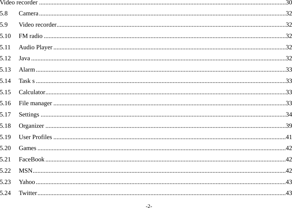 -2- Video recorder ...........................................................................................................................................................30 5.8 Camera...........................................................................................................................................................32 5.9 Video recorder................................................................................................................................................32 5.10 FM radio ........................................................................................................................................................32 5.11 Audio Player..................................................................................................................................................32 5.12 Java ................................................................................................................................................................32 5.13 Alarm.............................................................................................................................................................33 5.14 Task s .............................................................................................................................................................33 5.15 Calculator.......................................................................................................................................................33 5.16 File manager ..................................................................................................................................................33 5.17 Settings ..........................................................................................................................................................34 5.18 Organizer .......................................................................................................................................................39 5.19 User Profiles ..................................................................................................................................................41 5.20 Games ............................................................................................................................................................42 5.21 FaceBook.......................................................................................................................................................42 5.22 MSN...............................................................................................................................................................42 5.23 Yahoo.............................................................................................................................................................43 5.24 Twitter............................................................................................................................................................43 