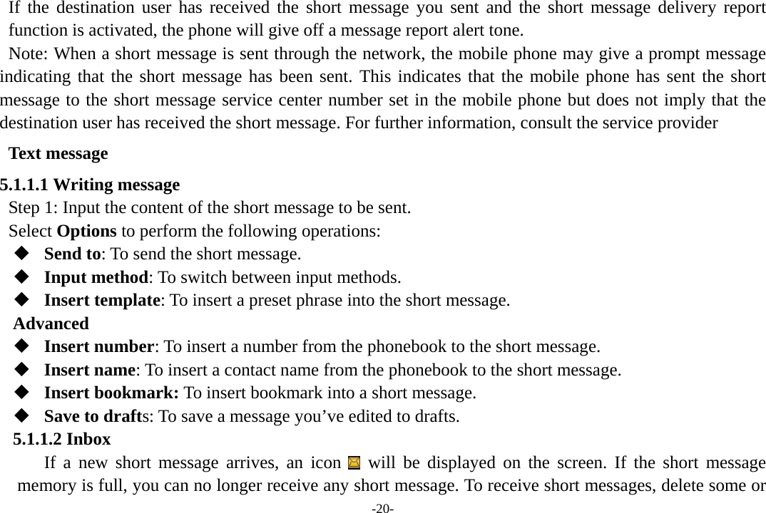 -20- If the destination user has received the short message you sent and the short message delivery report function is activated, the phone will give off a message report alert tone. Note: When a short message is sent through the network, the mobile phone may give a prompt message indicating that the short message has been sent. This indicates that the mobile phone has sent the short message to the short message service center number set in the mobile phone but does not imply that the destination user has received the short message. For further information, consult the service provider Text message 5.1.1.1 Writing message Step 1: Input the content of the short message to be sent. Select Options to perform the following operations:  Send to: To send the short message.    Input method: To switch between input methods.  Insert template: To insert a preset phrase into the short message. Advanced  Insert number: To insert a number from the phonebook to the short message.  Insert name: To insert a contact name from the phonebook to the short message.  Insert bookmark: To insert bookmark into a short message.  Save to drafts: To save a message you’ve edited to drafts. 5.1.1.2 Inbox If a new short message arrives, an icon   will be displayed on the screen. If the short message memory is full, you can no longer receive any short message. To receive short messages, delete some or 