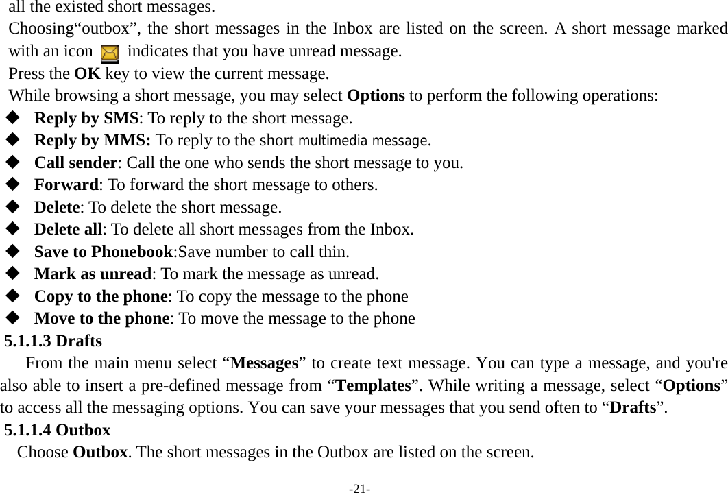 -21- all the existed short messages. Choosing“outbox”, the short messages in the Inbox are listed on the screen. A short message marked with an icon        indicates that you have unread message.   Press the OK key to view the current message. While browsing a short message, you may select Options to perform the following operations:  Reply by SMS: To reply to the short message.  Reply by MMS: To reply to the short multimedia message.  Call sender: Call the one who sends the short message to you.  Forward: To forward the short message to others.  Delete: To delete the short message.  Delete all: To delete all short messages from the Inbox.  Save to Phonebook:Save number to call thin.  Mark as unread: To mark the message as unread.  Copy to the phone: To copy the message to the phone    Move to the phone: To move the message to the phone   5.1.1.3 Drafts From the main menu select “Messages” to create text message. You can type a message, and you&apos;re also able to insert a pre-defined message from “Templates”. While writing a message, select “Options” to access all the messaging options. You can save your messages that you send often to “Drafts”. 5.1.1.4 Outbox Choose Outbox. The short messages in the Outbox are listed on the screen. 