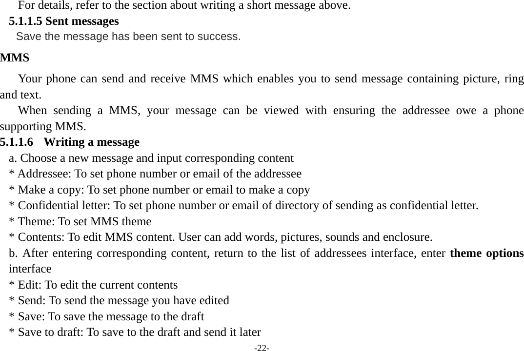 -22- For details, refer to the section about writing a short message above.   5.1.1.5 Sent messages    Save the message has been sent to success.  MMS Your phone can send and receive MMS which enables you to send message containing picture, ring and text. When sending a MMS, your message can be viewed with ensuring the addressee owe a phone supporting MMS. 5.1.1.6 Writing a message a. Choose a new message and input corresponding content * Addressee: To set phone number or email of the addressee * Make a copy: To set phone number or email to make a copy * Confidential letter: To set phone number or email of directory of sending as confidential letter. * Theme: To set MMS theme * Contents: To edit MMS content. User can add words, pictures, sounds and enclosure. b. After entering corresponding content, return to the list of addressees interface, enter theme options interface * Edit: To edit the current contents * Send: To send the message you have edited * Save: To save the message to the draft * Save to draft: To save to the draft and send it later 