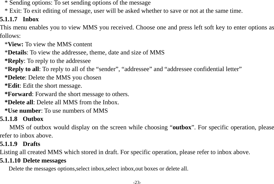 -23- * Sending options: To set sending options of the message * Exit: To exit editing of message, user will be asked whether to save or not at the same time. 5.1.1.7 Inbox This menu enables you to view MMS you received. Choose one and press left soft key to enter options as follows:  *View: To view the MMS content *Details: To view the addressee, theme, date and size of MMS *Reply: To reply to the addressee *Reply to all: To reply to all of the “sender”, “addressee” and “addressee confidential letter” *Delete: Delete the MMS you chosen *Edit: Edit the short message. *Forward: Forward the short message to others. *Delete all: Delete all MMS from the Inbox. *Use number: To use numbers of MMS 5.1.1.8 Outbox MMS of outbox would display on the screen while choosing “outbox”. For specific operation, please refer to inbox above. 5.1.1.9 Drafts Listing all created MMS which stored in draft. For specific operation, please refer to inbox above. 5.1.1.10 Delete messages Delete the messages options,select inbox,select inbox,out boxes or delete all. 