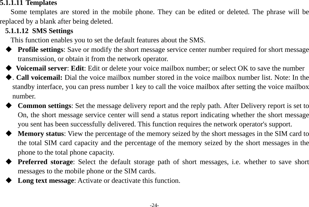 -24- 5.1.1.11 Templates Some templates are stored in the mobile phone. They can be edited or deleted. The phrase will be replaced by a blank after being deleted. 5.1.1.12 SMS Settings       This function enables you to set the default features about the SMS.  Profile settings: Save or modify the short message service center number required for short message transmission, or obtain it from the network operator.   Voicemail server: Edit: Edit or delete your voice mailbox number; or select OK to save the number  . Call voicemail: Dial the voice mailbox number stored in the voice mailbox number list. Note: In the         standby interface, you can press number 1 key to call the voice mailbox after setting the voice mailbox number.  Common settings: Set the message delivery report and the reply path. After Delivery report is set to On, the short message service center will send a status report indicating whether the short message you sent has been successfully delivered. This function requires the network operator&apos;s support.  Memory status: View the percentage of the memory seized by the short messages in the SIM card to the total SIM card capacity and the percentage of the memory seized by the short messages in the phone to the total phone capacity.  Preferred storage: Select the default storage path of short messages, i.e. whether to save short messages to the mobile phone or the SIM cards.  Long text message: Activate or deactivate this function.  