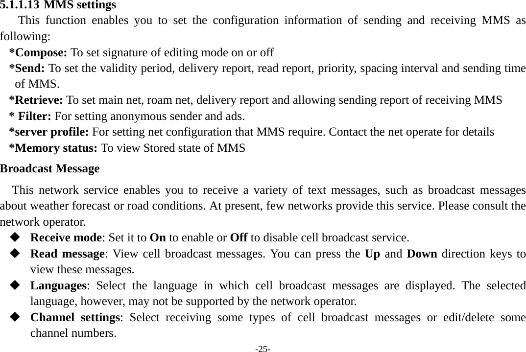 -25- 5.1.1.13 MMS settings This function enables you to set the configuration information of sending and receiving MMS as following: *Compose: To set signature of editing mode on or off *Send: To set the validity period, delivery report, read report, priority, spacing interval and sending time of MMS. *Retrieve: To set main net, roam net, delivery report and allowing sending report of receiving MMS * Filter: For setting anonymous sender and ads. *server profile: For setting net configuration that MMS require. Contact the net operate for details *Memory status: To view Stored state of MMS Broadcast Message This network service enables you to receive a variety of text messages, such as broadcast messages about weather forecast or road conditions. At present, few networks provide this service. Please consult the network operator.  Receive mode: Set it to On to enable or Off to disable cell broadcast service.  Read message: View cell broadcast messages. You can press the Up and Down direction keys to view these messages.  Languages: Select the language in which cell broadcast messages are displayed. The selected language, however, may not be supported by the network operator.  Channel settings: Select receiving some types of cell broadcast messages or edit/delete some channel numbers. 