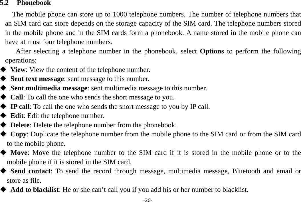 -26- 5.2 Phonebook The mobile phone can store up to 1000 telephone numbers. The number of telephone numbers that an SIM card can store depends on the storage capacity of the SIM card. The telephone numbers stored in the mobile phone and in the SIM cards form a phonebook. A name stored in the mobile phone can have at most four telephone numbers. After selecting a telephone number in the phonebook, select Options to perform the following operations:   View: View the content of the telephone number.   Sent text message: sent message to this number.    Sent multimedia message: sent multimedia message to this number.   Call: To call the one who sends the short message to you.   IP call: To call the one who sends the short message to you by IP call.   Edit: Edit the telephone number.   Delete: Delete the telephone number from the phonebook.   Copy: Duplicate the telephone number from the mobile phone to the SIM card or from the SIM card   to the mobile phone.   Move: Move the telephone number to the SIM card if it is stored in the mobile phone or to the mobile phone if it is stored in the SIM card.   Send contact: To send the record through message, multimedia message, Bluetooth and email or store as file.    Add to blacklist: He or she can’t call you if you add his or her number to blacklist. 