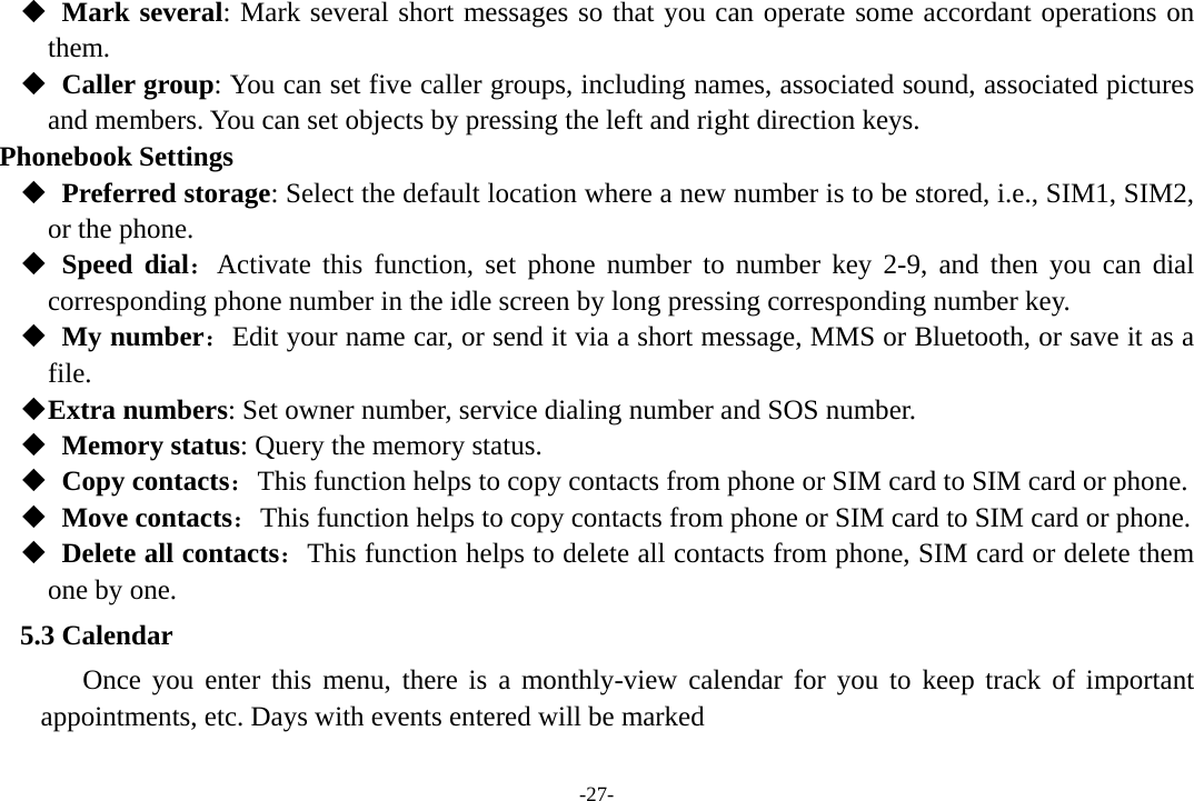 -27-   Mark several: Mark several short messages so that you can operate some accordant operations on  them.   Caller group: You can set five caller groups, including names, associated sound, associated pictures and members. You can set objects by pressing the left and right direction keys. Phonebook Settings   Preferred storage: Select the default location where a new number is to be stored, i.e., SIM1, SIM2, or the phone.   Speed dial：Activate this function, set phone number to number key 2-9, and then you can dial  corresponding phone number in the idle screen by long pressing corresponding number key.     My number：Edit your name car, or send it via a short message, MMS or Bluetooth, or save it as a file.  Extra numbers: Set owner number, service dialing number and SOS number.   Memory status: Query the memory status.   Copy contacts：This function helps to copy contacts from phone or SIM card to SIM card or phone.     Move contacts：This function helps to copy contacts from phone or SIM card to SIM card or phone.   Delete all contacts：This function helps to delete all contacts from phone, SIM card or delete them one by one. 5.3 Calendar Once you enter this menu, there is a monthly-view calendar for you to keep track of important appointments, etc. Days with events entered will be marked 