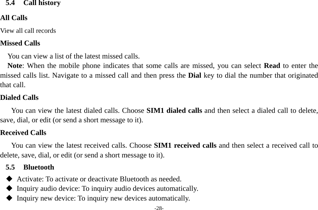 -28- 5.4 Call history All Calls View all call records Missed Calls You can view a list of the latest missed calls. Note: When the mobile phone indicates that some calls are missed, you can select Read to enter the missed calls list. Navigate to a missed call and then press the Dial key to dial the number that originated that call. Dialed Calls You can view the latest dialed calls. Choose SIM1 dialed calls and then select a dialed call to delete, save, dial, or edit (or send a short message to it). Received Calls You can view the latest received calls. Choose SIM1 received calls and then select a received call to delete, save, dial, or edit (or send a short message to it). 5.5 Bluetooth    Activate: To activate or deactivate Bluetooth as needed.    Inquiry audio device: To inquiry audio devices automatically.    Inquiry new device: To inquiry new devices automatically. 