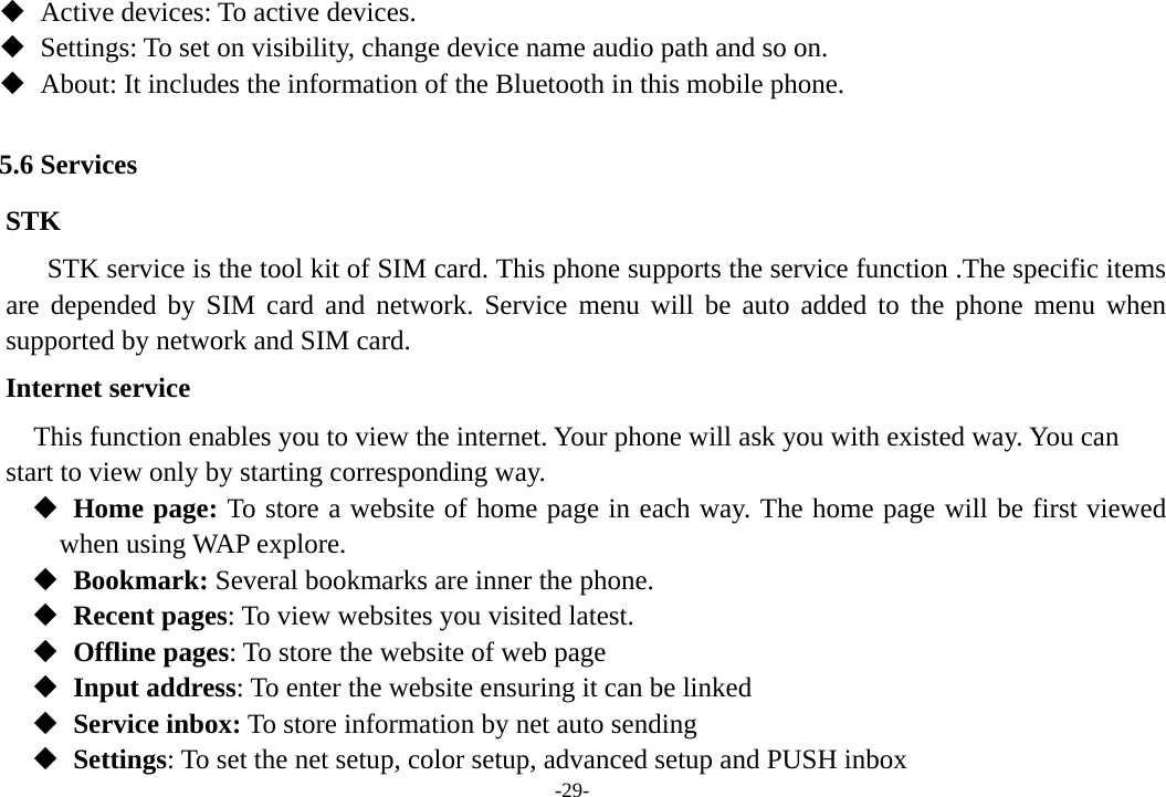 -29-    Active devices: To active devices.    Settings: To set on visibility, change device name audio path and so on.    About: It includes the information of the Bluetooth in this mobile phone.  5.6 Services STK STK service is the tool kit of SIM card. This phone supports the service function .The specific items are depended by SIM card and network. Service menu will be auto added to the phone menu when supported by network and SIM card. Internet service         This function enables you to view the internet. Your phone will ask you with existed way. You can   start to view only by starting corresponding way.   Home page: To store a website of home page in each way. The home page will be first viewed when using WAP explore.   Bookmark: Several bookmarks are inner the phone.   Recent pages: To view websites you visited latest.   Offline pages: To store the website of web page   Input address: To enter the website ensuring it can be linked     Service inbox: To store information by net auto sending   Settings: To set the net setup, color setup, advanced setup and PUSH inbox 