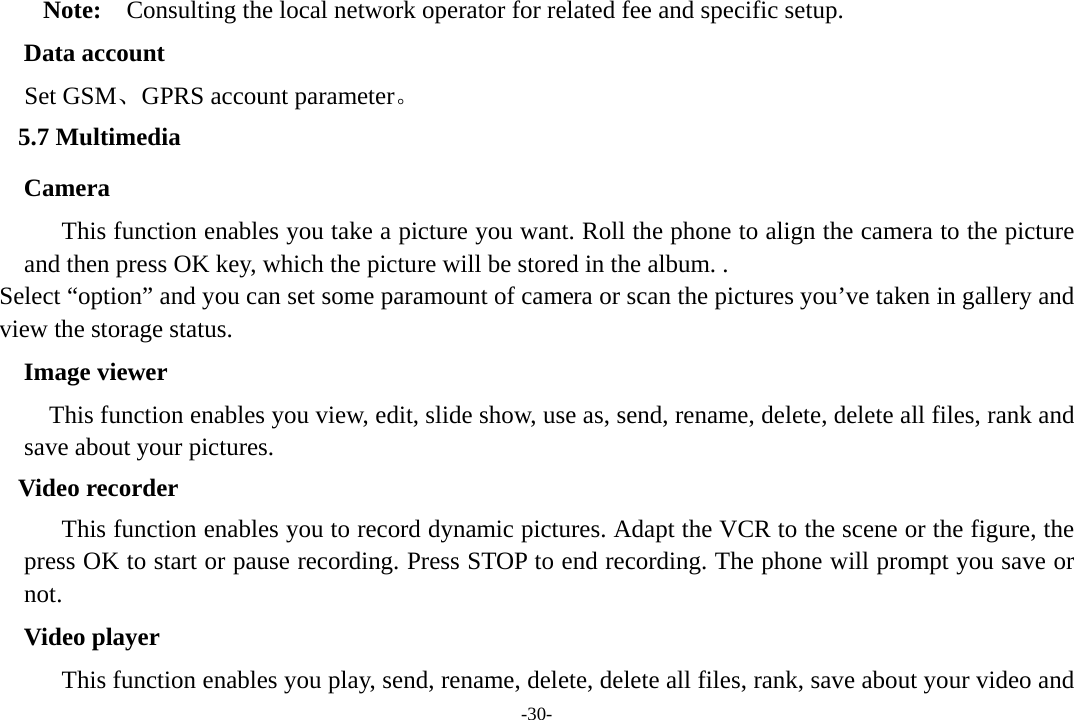 -30- Note:    Consulting the local network operator for related fee and specific setup. Data account Set GSM、GPRS account parameter。 5.7 Multimedia    Camera This function enables you take a picture you want. Roll the phone to align the camera to the picture and then press OK key, which the picture will be stored in the album. . Select “option” and you can set some paramount of camera or scan the pictures you’ve taken in gallery and view the storage status.   Image viewer This function enables you view, edit, slide show, use as, send, rename, delete, delete all files, rank and save about your pictures.   Video recorder This function enables you to record dynamic pictures. Adapt the VCR to the scene or the figure, the press OK to start or pause recording. Press STOP to end recording. The phone will prompt you save or not.           Video player This function enables you play, send, rename, delete, delete all files, rank, save about your video and 