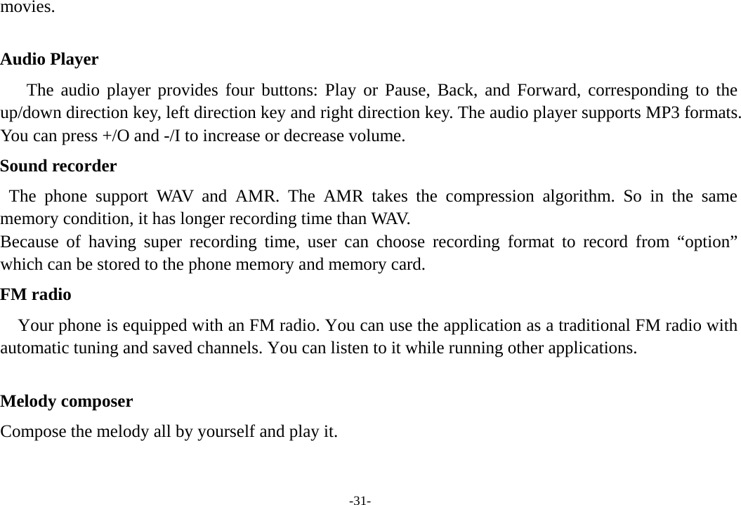 -31- movies.   Audio Player The audio player provides four buttons: Play or Pause, Back, and Forward, corresponding to the up/down direction key, left direction key and right direction key. The audio player supports MP3 formats. You can press +/O and -/I to increase or decrease volume. Sound recorder The phone support WAV and AMR. The AMR takes the compression algorithm. So in the same memory condition, it has longer recording time than WAV.   Because of having super recording time, user can choose recording format to record from “option” which can be stored to the phone memory and memory card.   FM radio Your phone is equipped with an FM radio. You can use the application as a traditional FM radio with automatic tuning and saved channels. You can listen to it while running other applications.  Melody composer Compose the melody all by yourself and play it.  