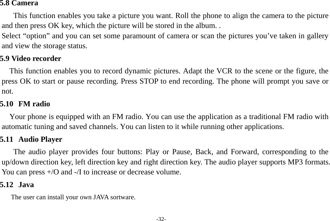 -32- 5.8 Camera This function enables you take a picture you want. Roll the phone to align the camera to the picture and then press OK key, which the picture will be stored in the album. . Select “option” and you can set some paramount of camera or scan the pictures you’ve taken in gallery and view the storage status.          5.9 Video recorder This function enables you to record dynamic pictures. Adapt the VCR to the scene or the figure, the press OK to start or pause recording. Press STOP to end recording. The phone will prompt you save or not.              5.10 FM radio Your phone is equipped with an FM radio. You can use the application as a traditional FM radio with automatic tuning and saved channels. You can listen to it while running other applications. 5.11 Audio Player The audio player provides four buttons: Play or Pause, Back, and Forward, corresponding to the up/down direction key, left direction key and right direction key. The audio player supports MP3 formats. You can press +/O and -/I to increase or decrease volume. 5.12 Java           The user can install your own JAVA sortware. 