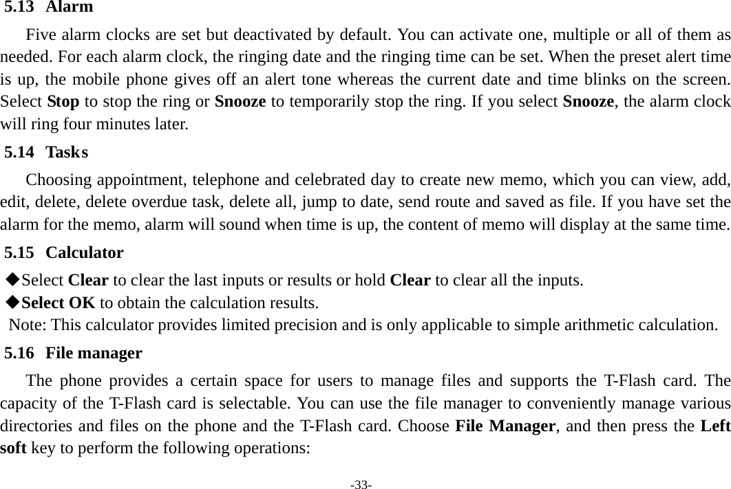 -33- 5.13 Alarm  Five alarm clocks are set but deactivated by default. You can activate one, multiple or all of them as needed. For each alarm clock, the ringing date and the ringing time can be set. When the preset alert time is up, the mobile phone gives off an alert tone whereas the current date and time blinks on the screen. Select Stop to stop the ring or Snooze to temporarily stop the ring. If you select Snooze, the alarm clock will ring four minutes later. 5.14 Task s Choosing appointment, telephone and celebrated day to create new memo, which you can view, add, edit, delete, delete overdue task, delete all, jump to date, send route and saved as file. If you have set the alarm for the memo, alarm will sound when time is up, the content of memo will display at the same time. 5.15 Calculator  Select Clear to clear the last inputs or results or hold Clear to clear all the inputs.  Select OK to obtain the calculation results. Note: This calculator provides limited precision and is only applicable to simple arithmetic calculation. 5.16 File manager The phone provides a certain space for users to manage files and supports the T-Flash card. The capacity of the T-Flash card is selectable. You can use the file manager to conveniently manage various directories and files on the phone and the T-Flash card. Choose File Manager, and then press the Left soft key to perform the following operations: 