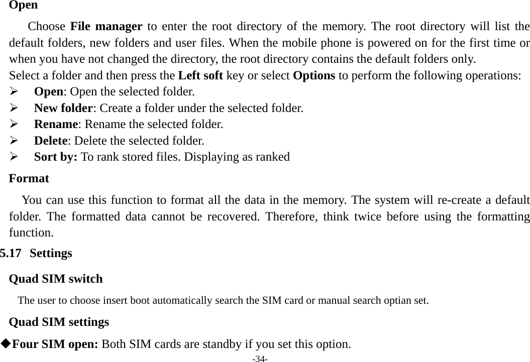 -34- Open Choose File manager to enter the root directory of the memory. The root directory will list the default folders, new folders and user files. When the mobile phone is powered on for the first time or when you have not changed the directory, the root directory contains the default folders only. Select a folder and then press the Left soft key or select Options to perform the following operations: ¾  Open: Open the selected folder. ¾ New folder: Create a folder under the selected folder. ¾ Rename: Rename the selected folder. ¾ Delete: Delete the selected folder. ¾ Sort by: To rank stored files. Displaying as ranked Format You can use this function to format all the data in the memory. The system will re-create a default folder. The formatted data cannot be recovered. Therefore, think twice before using the formatting function. 5.17 Settings Quad SIM switch           The user to choose insert boot automatically search the SIM card or manual search optian set. Quad SIM settings  Four SIM open: Both SIM cards are standby if you set this option. 