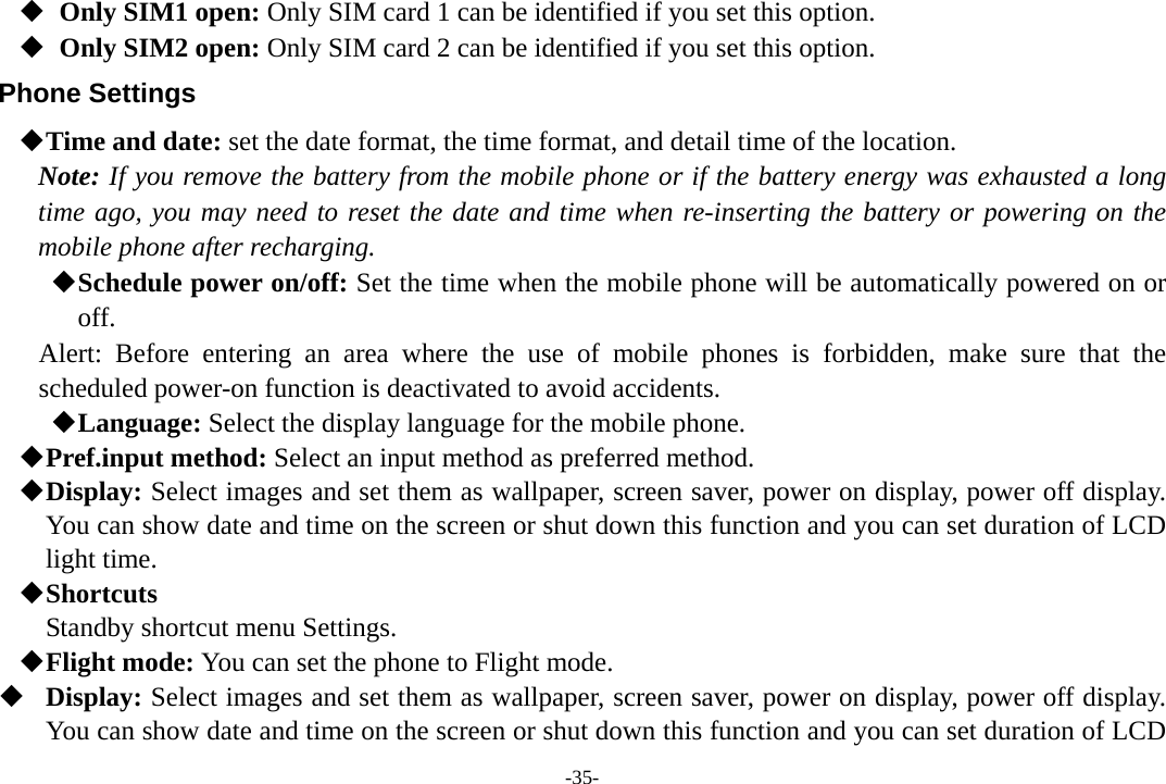 -35-    Only SIM1 open: Only SIM card 1 can be identified if you set this option.    Only SIM2 open: Only SIM card 2 can be identified if you set this option. Phone Settings  Time and date: set the date format, the time format, and detail time of the location. Note: If you remove the battery from the mobile phone or if the battery energy was exhausted a long time ago, you may need to reset the date and time when re-inserting the battery or powering on the mobile phone after recharging.  Schedule power on/off: Set the time when the mobile phone will be automatically powered on or off. Alert: Before entering an area where the use of mobile phones is forbidden, make sure that the scheduled power-on function is deactivated to avoid accidents.  Language: Select the display language for the mobile phone.  Pref.input method: Select an input method as preferred method.  Display: Select images and set them as wallpaper, screen saver, power on display, power off display. You can show date and time on the screen or shut down this function and you can set duration of LCD light time.  Shortcuts Standby shortcut menu Settings.  Flight mode: You can set the phone to Flight mode.  Display: Select images and set them as wallpaper, screen saver, power on display, power off display. You can show date and time on the screen or shut down this function and you can set duration of LCD 