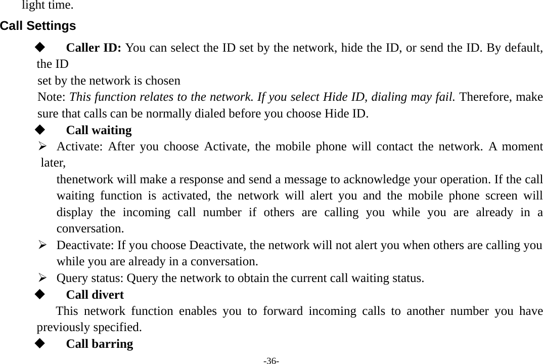 -36- light time. Call Settings  Caller ID: You can select the ID set by the network, hide the ID, or send the ID. By default, the ID set by the network is chosen Note: This function relates to the network. If you select Hide ID, dialing may fail. Therefore, make sure that calls can be normally dialed before you choose Hide ID.  Call waiting ¾ Activate: After you choose Activate, the mobile phone will contact the network. A moment later,    thenetwork will make a response and send a message to acknowledge your operation. If the call waiting function is activated, the network will alert you and the mobile phone screen will display the incoming call number if others are calling you while you are already in a conversation. ¾ Deactivate: If you choose Deactivate, the network will not alert you when others are calling you   while you are already in a conversation. ¾ Query status: Query the network to obtain the current call waiting status.  Call divert    This network function enables you to forward incoming calls to another number you have  previously specified.  Call barring 