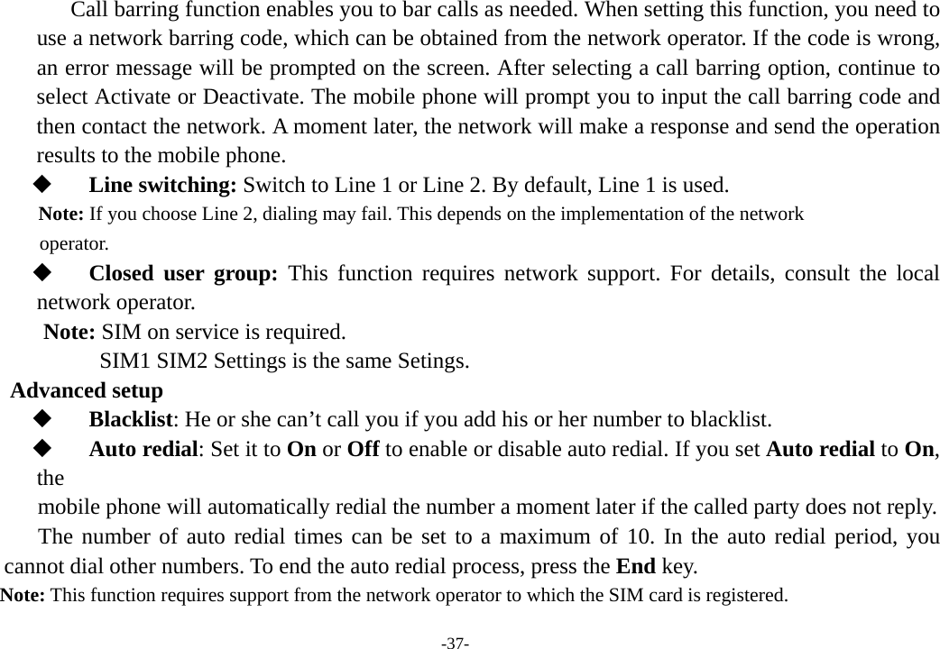 -37-    Call barring function enables you to bar calls as needed. When setting this function, you need to use a network barring code, which can be obtained from the network operator. If the code is wrong, an error message will be prompted on the screen. After selecting a call barring option, continue to select Activate or Deactivate. The mobile phone will prompt you to input the call barring code and then contact the network. A moment later, the network will make a response and send the operation results to the mobile phone.  Line switching: Switch to Line 1 or Line 2. By default, Line 1 is used. Note: If you choose Line 2, dialing may fail. This depends on the implementation of the network   operator.  Closed user group: This function requires network support. For details, consult the local network operator. Note: SIM on service is required.      SIM1 SIM2 Settings is the same Setings. Advanced setup  Blacklist: He or she can’t call you if you add his or her number to blacklist.  Auto redial: Set it to On or Off to enable or disable auto redial. If you set Auto redial to On, the    mobile phone will automatically redial the number a moment later if the called party does not reply.   The number of auto redial times can be set to a maximum of 10. In the auto redial period, you cannot dial other numbers. To end the auto redial process, press the End key. Note: This function requires support from the network operator to which the SIM card is registered. 