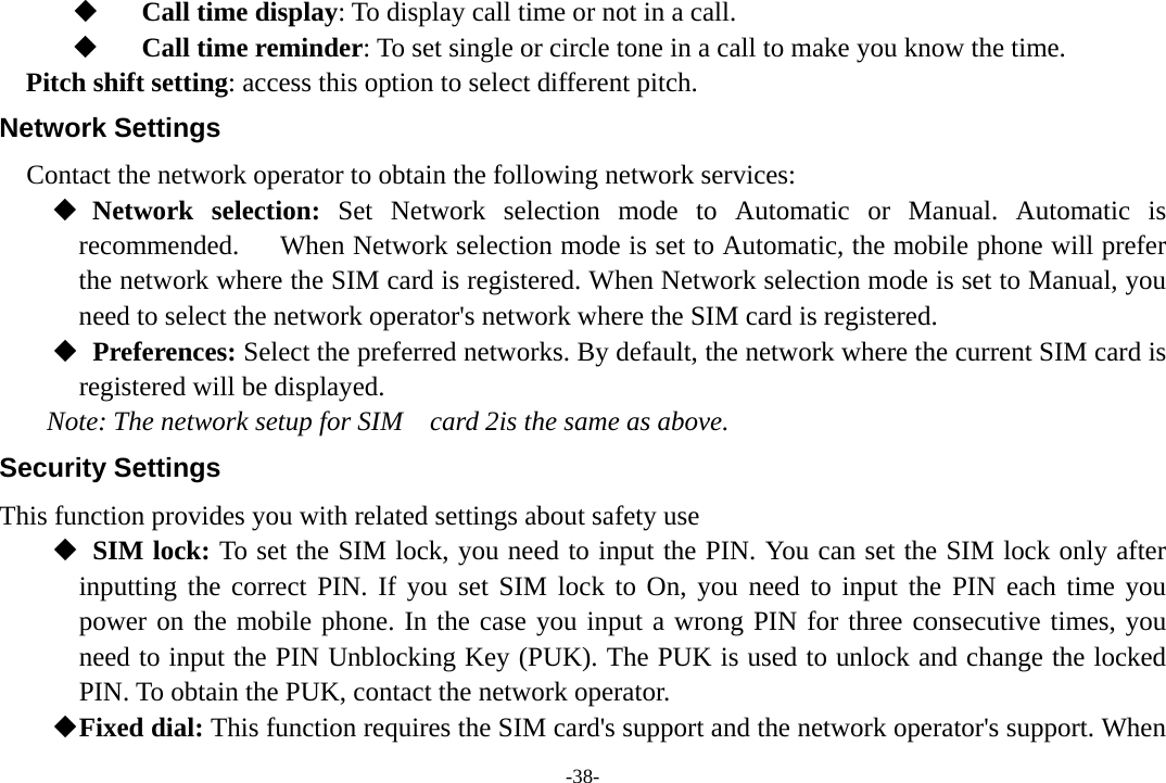 -38-  Call time display: To display call time or not in a call.  Call time reminder: To set single or circle tone in a call to make you know the time. Pitch shift setting: access this option to select different pitch. Network Settings Contact the network operator to obtain the following network services:     Network selection: Set Network selection mode to Automatic or Manual. Automatic is recommended.      When Network selection mode is set to Automatic, the mobile phone will prefer the network where the SIM card is registered. When Network selection mode is set to Manual, you need to select the network operator&apos;s network where the SIM card is registered.   Preferences: Select the preferred networks. By default, the network where the current SIM card is   registered will be displayed.   Note: The network setup for SIM    card 2is the same as above. Security Settings This function provides you with related settings about safety use   SIM lock: To set the SIM lock, you need to input the PIN. You can set the SIM lock only after       inputting the correct PIN. If you set SIM lock to On, you need to input the PIN each time you power on the mobile phone. In the case you input a wrong PIN for three consecutive times, you need to input the PIN Unblocking Key (PUK). The PUK is used to unlock and change the locked PIN. To obtain the PUK, contact the network operator.  Fixed dial: This function requires the SIM card&apos;s support and the network operator&apos;s support. When 