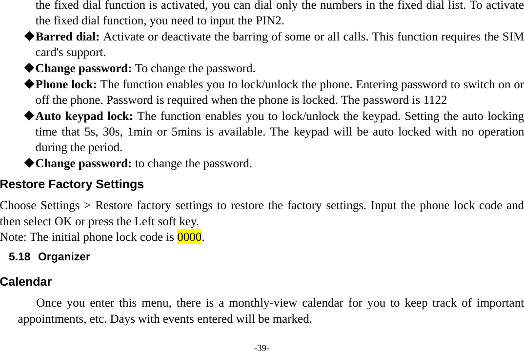 -39- the fixed dial function is activated, you can dial only the numbers in the fixed dial list. To activate the fixed dial function, you need to input the PIN2.  Barred dial: Activate or deactivate the barring of some or all calls. This function requires the SIM       card&apos;s support.  Change password: To change the password.  Phone lock: The function enables you to lock/unlock the phone. Entering password to switch on or off the phone. Password is required when the phone is locked. The password is 1122  Auto keypad lock: The function enables you to lock/unlock the keypad. Setting the auto locking time that 5s, 30s, 1min or 5mins is available. The keypad will be auto locked with no operation during the period.  Change password: to change the password. Restore Factory Settings Choose Settings &gt; Restore factory settings to restore the factory settings. Input the phone lock code and then select OK or press the Left soft key. Note: The initial phone lock code is 0000. 5.18 Organizer Calendar Once you enter this menu, there is a monthly-view calendar for you to keep track of important appointments, etc. Days with events entered will be marked. 