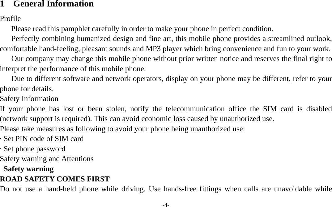 -4-  1 General Information Profile    Please read this pamphlet carefully in order to make your phone in perfect condition.       Perfectly combining humanized design and fine art, this mobile phone provides a streamlined outlook, comfortable hand-feeling, pleasant sounds and MP3 player which bring convenience and fun to your work.       Our company may change this mobile phone without prior written notice and reserves the final right to interpret the performance of this mobile phone.       Due to different software and network operators, display on your phone may be different, refer to your phone for details. Safety Information   If your phone has lost or been stolen, notify the telecommunication office the SIM card is disabled (network support is required). This can avoid economic loss caused by unauthorized use. Please take measures as following to avoid your phone being unauthorized use: · Set PIN code of SIM card · Set phone password Safety warning and Attentions  Safety warning ROAD SAFETY COMES FIRST Do not use a hand-held phone while driving. Use hands-free fittings when calls are unavoidable while 