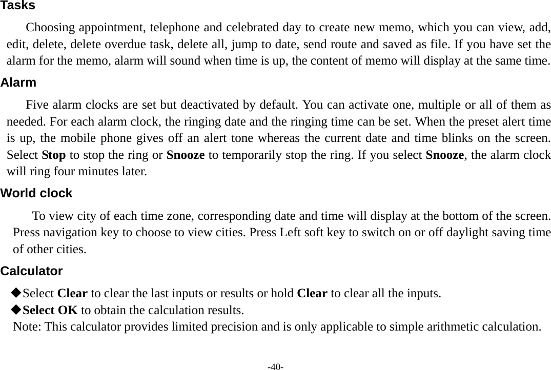 -40- Tasks Choosing appointment, telephone and celebrated day to create new memo, which you can view, add, edit, delete, delete overdue task, delete all, jump to date, send route and saved as file. If you have set the alarm for the memo, alarm will sound when time is up, the content of memo will display at the same time. Alarm Five alarm clocks are set but deactivated by default. You can activate one, multiple or all of them as needed. For each alarm clock, the ringing date and the ringing time can be set. When the preset alert time is up, the mobile phone gives off an alert tone whereas the current date and time blinks on the screen. Select Stop to stop the ring or Snooze to temporarily stop the ring. If you select Snooze, the alarm clock will ring four minutes later. World clock To view city of each time zone, corresponding date and time will display at the bottom of the screen. Press navigation key to choose to view cities. Press Left soft key to switch on or off daylight saving time of other cities. Calculator  Select Clear to clear the last inputs or results or hold Clear to clear all the inputs.  Select OK to obtain the calculation results. Note: This calculator provides limited precision and is only applicable to simple arithmetic calculation.  