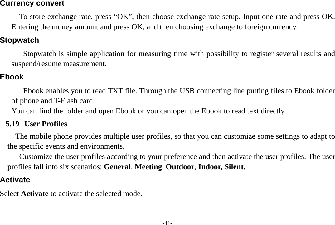 -41- Currency convert To store exchange rate, press “OK”, then choose exchange rate setup. Input one rate and press OK. Entering the money amount and press OK, and then choosing exchange to foreign currency. Stopwatch Stopwatch is simple application for measuring time with possibility to register several results and suspend/resume measurement. Ebook Ebook enables you to read TXT file. Through the USB connecting line putting files to Ebook folder of phone and T-Flash card. You can find the folder and open Ebook or you can open the Ebook to read text directly.   5.19 User Profiles The mobile phone provides multiple user profiles, so that you can customize some settings to adapt to the specific events and environments. Customize the user profiles according to your preference and then activate the user profiles. The user profiles fall into six scenarios: General, Meeting, Outdoor, Indoor, Silent. Activate Select Activate to activate the selected mode. 