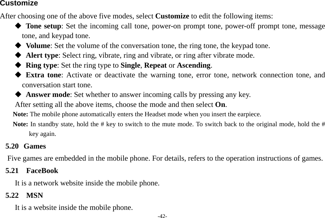 -42- Customize After choosing one of the above five modes, select Customize to edit the following items:   Tone setup: Set the incoming call tone, power-on prompt tone, power-off prompt tone, message tone, and keypad tone.   Volume: Set the volume of the conversation tone, the ring tone, the keypad tone.   Alert type: Select ring, vibrate, ring and vibrate, or ring after vibrate mode.   Ring type: Set the ring type to Single, Repeat or Ascending.   Extra tone: Activate or deactivate the warning tone, error tone, network connection tone, and   conversation start tone.   Answer mode: Set whether to answer incoming calls by pressing any key. After setting all the above items, choose the mode and then select On. Note: The mobile phone automatically enters the Headset mode when you insert the earpiece. Note: In standby state, hold the # key to switch to the mute mode. To switch back to the original mode, hold the # key again.        5.20 Games Five games are embedded in the mobile phone. For details, refers to the operation instructions of games. 5.21 FaceBook It is a network website inside the mobile phone. 5.22 MSN It is a website inside the mobile phone. 