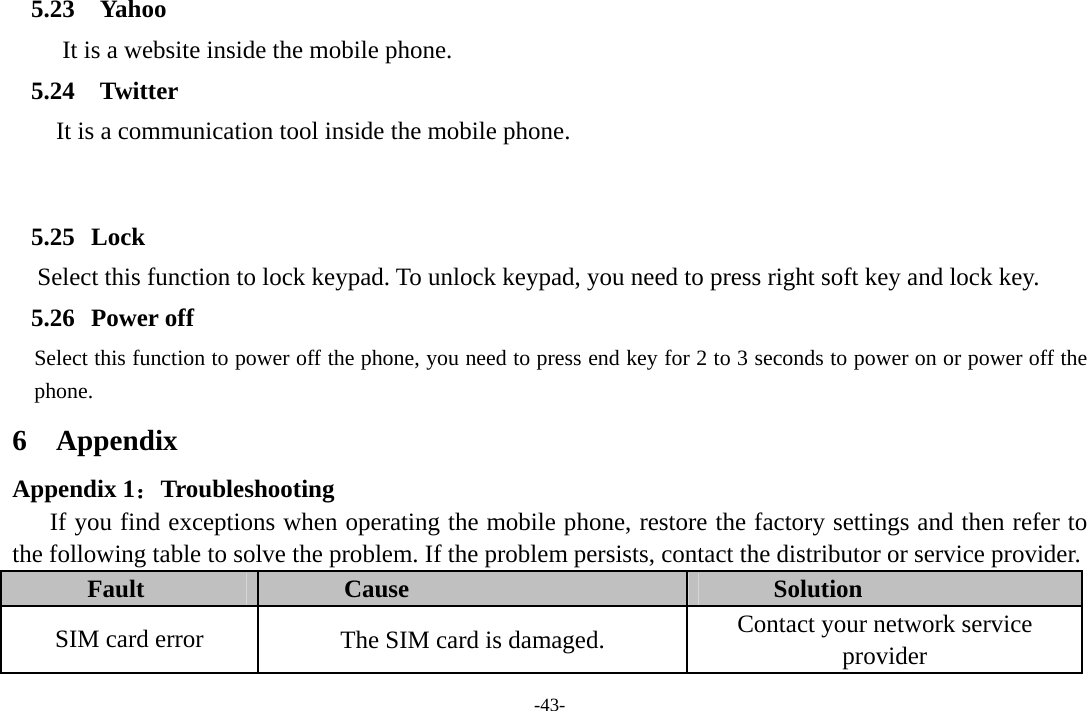 -43- 5.23 Yahoo It is a website inside the mobile phone. 5.24 Twitter It is a communication tool inside the mobile phone.   5.25 Lock      Select this function to lock keypad. To unlock keypad, you need to press right soft key and lock key. 5.26 Power off Select this function to power off the phone, you need to press end key for 2 to 3 seconds to power on or power off the phone. 6 Appendix Appendix 1：Troubleshooting If you find exceptions when operating the mobile phone, restore the factory settings and then refer to the following table to solve the problem. If the problem persists, contact the distributor or service provider. Fault  Cause  Solution SIM card error  The SIM card is damaged.  Contact your network service provider 