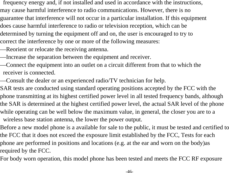 -46-   frequency energy and, if not installed and used in accordance with the instructions,   may cause harmful interference to radio communications. However, there is no   guarantee that interference will not occur in a particular installation. If this equipment   does cause harmful interference to radio or television reception, which can be   determined by turning the equipment off and on, the user is encouraged to try to   correct the interference by one or more of the following measures:   —Reorient or relocate the receiving antenna.   —Increase the separation between the equipment and receiver.   —Connect the equipment into an outlet on a circuit different from that to which the   receiver is connected.   —Consult the dealer or an experienced radio/TV technician for help.   SAR tests are conducted using standard operating positions accepted by the FCC with the   phone transmitting at its highest certified power level in all tested frequency bands, although   the SAR is determined at the highest certified power level, the actual SAR level of the phone   while operating can be well below the maximum value, in general, the closer you are to a   wireless base station antenna, the lower the power output.   Before a new model phone is a available for sale to the public, it must be tested and certified to   the FCC that it does not exceed the exposure limit established by the FCC, Tests for each   phone are performed in positions and locations (e.g. at the ear and worn on the body)as   required by the FCC.   For body worn operation, this model phone has been tested and meets the FCC RF exposure   