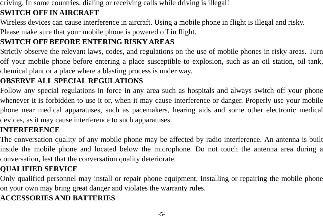 -5- driving. In some countries, dialing or receiving calls while driving is illegal! SWITCH OFF IN AIRCRAFT Wireless devices can cause interference in aircraft. Using a mobile phone in flight is illegal and risky.     Please make sure that your mobile phone is powered off in flight. SWITCH OFF BEFORE ENTERING RISKY AREAS Strictly observe the relevant laws, codes, and regulations on the use of mobile phones in risky areas. Turn off your mobile phone before entering a place susceptible to explosion, such as an oil station, oil tank, chemical plant or a place where a blasting process is under way. OBSERVE ALL SPECIAL REGULATIONS Follow any special regulations in force in any area such as hospitals and always switch off your phone whenever it is forbidden to use it or, when it may cause interference or danger. Properly use your mobile phone near medical apparatuses, such as pacemakers, hearing aids and some other electronic medical devices, as it may cause interference to such apparatuses. INTERFERENCE The conversation quality of any mobile phone may be affected by radio interference. An antenna is built inside the mobile phone and located below the microphone. Do not touch the antenna area during a conversation, lest that the conversation quality deteriorate. QUALIFIED SERVICE Only qualified personnel may install or repair phone equipment. Installing or repairing the mobile phone on your own may bring great danger and violates the warranty rules. ACCESSORIES AND BATTERIES 