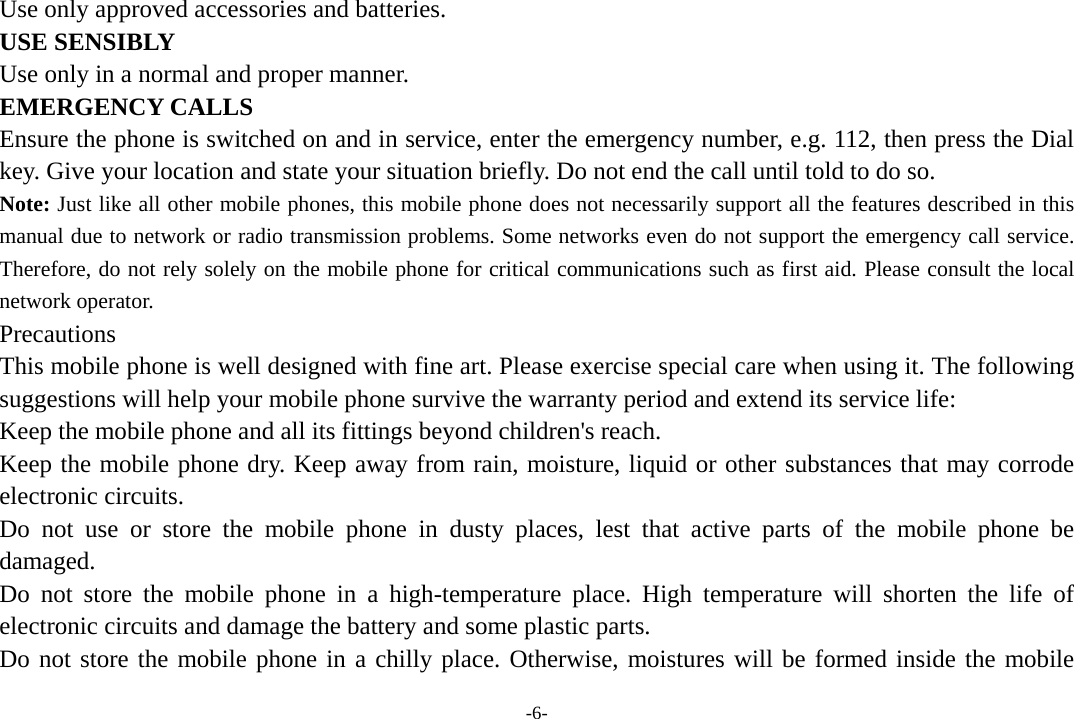 -6- Use only approved accessories and batteries. USE SENSIBLY Use only in a normal and proper manner. EMERGENCY CALLS Ensure the phone is switched on and in service, enter the emergency number, e.g. 112, then press the Dial key. Give your location and state your situation briefly. Do not end the call until told to do so. Note: Just like all other mobile phones, this mobile phone does not necessarily support all the features described in this manual due to network or radio transmission problems. Some networks even do not support the emergency call service. Therefore, do not rely solely on the mobile phone for critical communications such as first aid. Please consult the local network operator. Precautions This mobile phone is well designed with fine art. Please exercise special care when using it. The following suggestions will help your mobile phone survive the warranty period and extend its service life: Keep the mobile phone and all its fittings beyond children&apos;s reach. Keep the mobile phone dry. Keep away from rain, moisture, liquid or other substances that may corrode electronic circuits. Do not use or store the mobile phone in dusty places, lest that active parts of the mobile phone be damaged. Do not store the mobile phone in a high-temperature place. High temperature will shorten the life of electronic circuits and damage the battery and some plastic parts. Do not store the mobile phone in a chilly place. Otherwise, moistures will be formed inside the mobile 