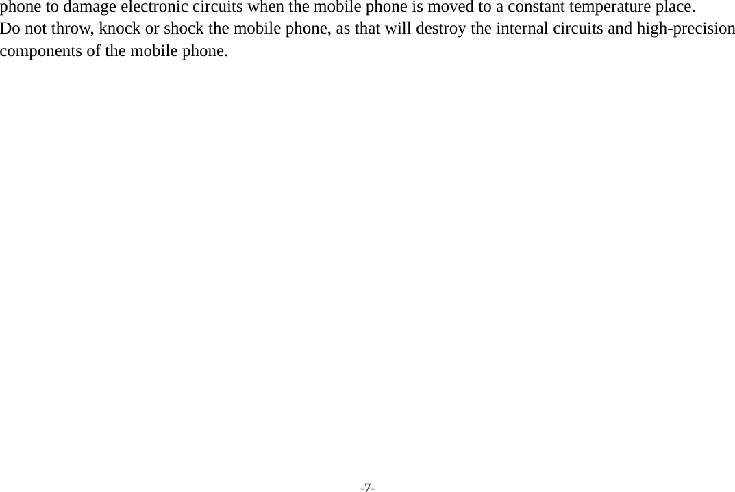 -7- phone to damage electronic circuits when the mobile phone is moved to a constant temperature place. Do not throw, knock or shock the mobile phone, as that will destroy the internal circuits and high-precision components of the mobile phone.                 