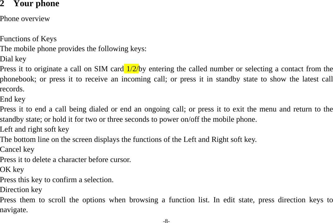 -8- 2 Your phone Phone overview  Functions of Keys The mobile phone provides the following keys: Dial key Press it to originate a call on SIM card 1/2/by entering the called number or selecting a contact from the phonebook; or press it to receive an incoming call; or press it in standby state to show the latest call records. End key Press it to end a call being dialed or end an ongoing call; or press it to exit the menu and return to the standby state; or hold it for two or three seconds to power on/off the mobile phone. Left and right soft key The bottom line on the screen displays the functions of the Left and Right soft key. Cancel key Press it to delete a character before cursor. OK key Press this key to confirm a selection. Direction key Press them to scroll the options when browsing a function list. In edit state, press direction keys to navigate.  