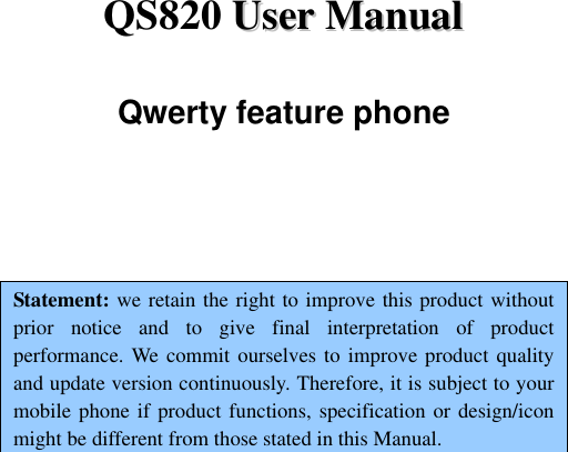 QS820 UUsseerr  MMaannuuaall  Qwerty feature phone    Statement: we retain the right to improve this product without prior  notice  and  to  give  final  interpretation  of  product performance. We commit ourselves to improve product quality and update version continuously. Therefore, it is subject to your mobile phone if product functions, specification or design/icon might be different from those stated in this Manual.      