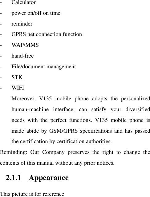 - Calculator - power on/off on time - reminder - GPRS net connection function - WAP/MMS - hand-free - File/document management - STK - WIFI Moreover,  V135  mobile  phone  adopts  the  personalized human-machine  interface,  can  satisfy  your  diversified needs  with  the  perfect  functions.  V135  mobile  phone  is made  abide  by  GSM/GPRS specifications  and  has  passed the certification by certification authorities. Reminding:  Our  Company  preserves  the  right  to  change  the contents of this manual without any prior notices.   2.1.1 Appearance   This picture is for reference 