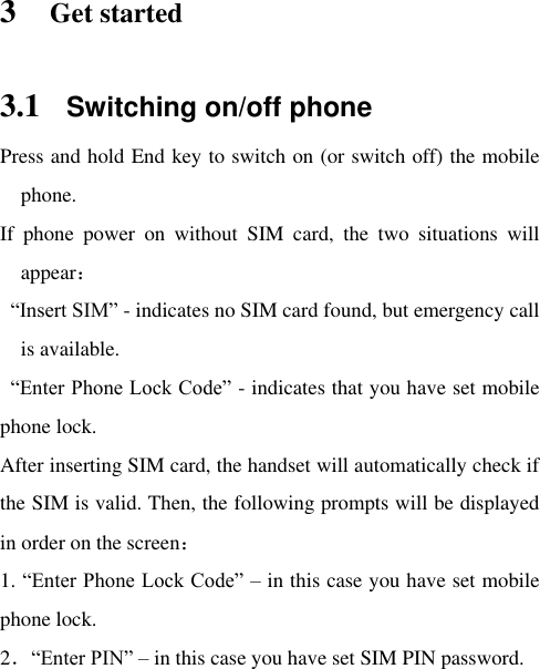  3 Get started 3.1 Switching on/off phone Press and hold End key to switch on (or switch off) the mobile phone.   If  phone  power  on  without  SIM  card,  the  two  situations  will appear：  “Insert SIM” - indicates no SIM card found, but emergency call is available.   “Enter Phone Lock Code” - indicates that you have set mobile phone lock.   After inserting SIM card, the handset will automatically check if the SIM is valid. Then, the following prompts will be displayed in order on the screen：   1. “Enter Phone Lock Code” – in this case you have set mobile phone lock.   2．“Enter PIN” – in this case you have set SIM PIN password.   