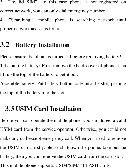 3  “Invalid  SIM”  –in  this  case  phone  is  not  registered  on correct network, you can only dial emergency number. 4    ”Searching”  –mobile  phone  is  searching  network  until proper network access is found.   3.2 Battery Installation Please ensure the phone is turned off before removing battery! Take out the battery：First, remove the back cover of phone, then lift up the top of the battery to get it out. Assemble battery: Put battery bottom side into the slot, pushing the top of the battery into the slot.   3.3 USIM Card Installation Before you can operate the mobile phone, you should get a valid USIM card from the service operator. Otherwise, you could not make any call except emergency call. When you need to remove the USIM card, firstly, please shutdown the phone, take out the battery, then you can remove the USIM card from the card slot.   This mobile phone supports USIM/SIM/T-FLASH cards. 