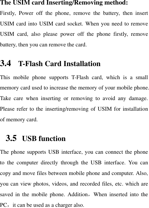 The USIM card Inserting/Removing method:   Firstly,  Power  off  the  phone,  remove  the  battery,  then  insert USIM card into USIM card socket. When you need to remove USIM  card,  also  please  power  off  the  phone  firstly,  remove battery, then you can remove the card.  3.4 T-Flash Card Installation This  mobile  phone  supports  T-Flash  card,  which  is  a  small memory card used to increase the memory of your mobile phone. Take  care  when  inserting  or  removing  to  avoid  any  damage. Please refer to the inserting/removing of USIM for installation of memory card.   3.5   USB function The phone supports USB interface, you can connect the phone to  the  computer  directly  through  the  USB  interface.  You  can copy and move files between mobile phone and computer. Also, you can view photos, videos, and recorded files, etc. which are saved  in  the  mobile  phone.  Addition，When  inserted  into  the PC，it can be used as a charger also.  