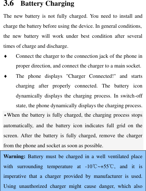 3.6 Battery Charging The  new  battery  is  not fully  charged.  You  need  to  install  and charge the battery before using the device. In general conditions,   the  new  battery  will  work  under  best  condition  after  several times of charge and discharge.    Connect the charger to the connection jack of the phone in proper direction, and connect the charger to a main socket.  The  phone  displays  &quot;Charger  Connected!&quot;  and  starts charging  after  properly  connected.  The  battery  icon dynamically  displays  the  charging  process.  In  switch-off state, the phone dynamically displays the charging process. •When the battery is fully charged, the charging process stops automatically,  and  the  battery  icon  indicates  full  grid  on  the screen.  After  the  battery  is  fully  charged,  remove  the  charger from the phone and socket as soon as possible.  Warning:  Battery  must  be  charged  in  a  well  ventilated  place with  surrounding  temperature  at  -10℃~+55℃,  and  it  is imperative  that  a  charger  provided  by  manufacturer  is  used. Using  unauthorized  charger  might  cause  danger,  which  also 