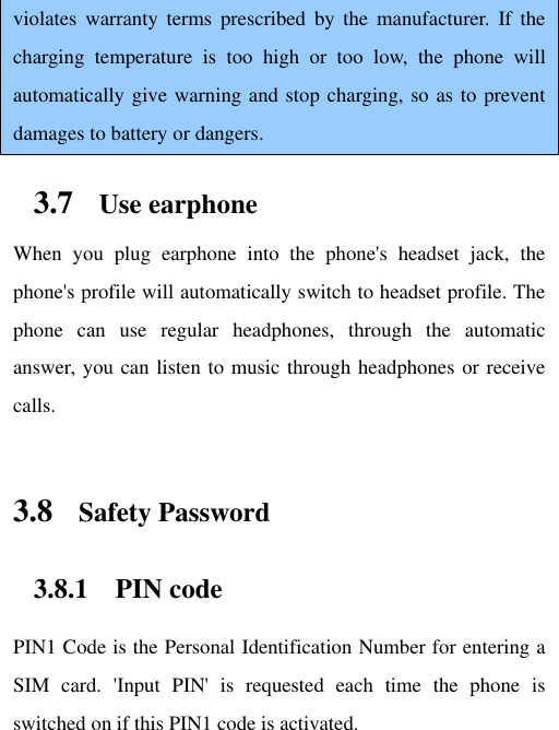 violates  warranty  terms  prescribed  by  the  manufacturer.  If  the charging  temperature  is  too  high  or  too  low,  the  phone  will automatically give warning and stop charging, so as to prevent damages to battery or dangers. 3.7 Use earphone When  you  plug  earphone  into  the  phone&apos;s  headset  jack,  the phone&apos;s profile will automatically switch to headset profile. The phone  can  use  regular  headphones,  through  the  automatic answer, you can listen to music through headphones or receive calls.   3.8 Safety Password 3.8.1 PIN code PIN1 Code is the Personal Identification Number for entering a SIM  card.  &apos;Input  PIN&apos;  is  requested  each  time  the  phone  is switched on if this PIN1 code is activated.   