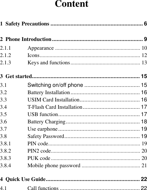 Content 1 Safety Precautions ............................................................ 6 2 Phone Introduction ........................................................... 9 2.1.1 Appearance ............................................................. 10 2.1.2 Icons ........................................................................ 12 2.1.3 Keys and functions .................................................. 13 3 Get started...................................................................... 15 3.1 Switching on/off phone .................................... 15 3.2 Battery Installation ............................................. 16 3.3 USIM Card Installation ....................................... 16 3.4 T-Flash Card Installation ..................................... 17 3.5 USB function ..................................................... 17 3.6 Battery Charging ................................................ 18 3.7 Use earphone ..................................................... 19 3.8 Safety Password ................................................. 19 3.8.1 PIN code .................................................................. 19 3.8.2 PIN2 code ................................................................ 20 3.8.3 PUK code ................................................................ 20 3.8.4 Mobile phone password .......................................... 21 4 Quick Use Guide ............................................................. 22 4.1 Call functions .................................................... 22 