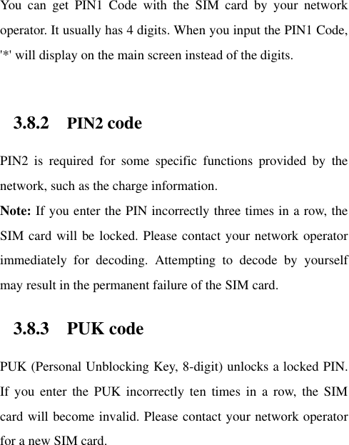 You  can  get  PIN1  Code  with  the  SIM  card  by  your  network operator. It usually has 4 digits. When you input the PIN1 Code, &apos;*&apos; will display on the main screen instead of the digits.    3.8.2 PIN2 code PIN2  is  required  for  some  specific  functions  provided  by  the network, such as the charge information.     Note: If you enter the PIN incorrectly three times in a row, the SIM card will be locked. Please contact your network operator immediately  for  decoding.  Attempting  to  decode  by  yourself may result in the permanent failure of the SIM card.   3.8.3 PUK code PUK (Personal Unblocking Key, 8-digit) unlocks a locked PIN. If  you  enter  the  PUK  incorrectly  ten  times  in  a  row,  the  SIM card will become invalid. Please contact your network operator for a new SIM card.   