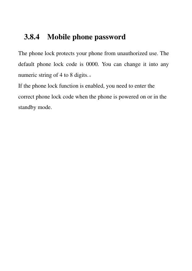 3.8.4 Mobile phone password The phone lock protects your phone from unauthorized use. The default  phone  lock  code  is  0000.  You  can  change  it  into  any numeric string of 4 to 8 digits.。 If the phone lock function is enabled, you need to enter the correct phone lock code when the phone is powered on or in the standby mode. 