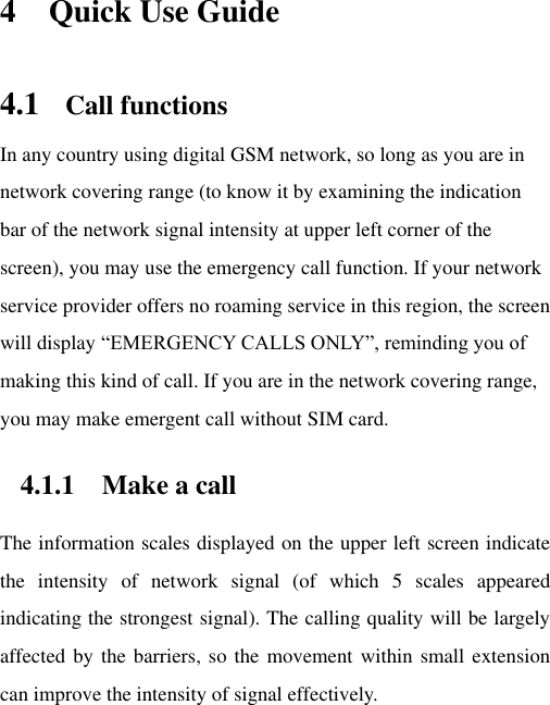 4 Quick Use Guide 4.1 Call functions In any country using digital GSM network, so long as you are in network covering range (to know it by examining the indication bar of the network signal intensity at upper left corner of the screen), you may use the emergency call function. If your network service provider offers no roaming service in this region, the screen will display “EMERGENCY CALLS ONLY”, reminding you of making this kind of call. If you are in the network covering range, you may make emergent call without SIM card.   4.1.1 Make a call The information scales displayed on the upper left screen indicate the  intensity  of  network  signal  (of  which  5  scales  appeared indicating the strongest signal). The calling quality will be largely affected by the barriers, so the movement within small extension can improve the intensity of signal effectively.   