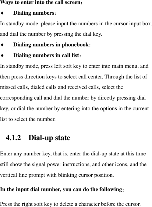 Ways to enter into the call screen：  Dialing numbers：   In standby mode, please input the numbers in the cursor input box, and dial the number by pressing the dial key.  Dialing numbers in phonebook：  Dialing numbers in call list： In standby mode, press left soft key to enter into main menu, and then press direction keys to select call center. Through the list of missed calls, dialed calls and received calls, select the corresponding call and dial the number by directly pressing dial key, or dial the number by entering into the options in the current list to select the number.   4.1.2 Dial-up state Enter any number key, that is, enter the dial-up state at this time still show the signal power instructions, and other icons, and the vertical line prompt with blinking cursor position.   In the input dial number, you can do the following： Press the right soft key to delete a character before the cursor. 