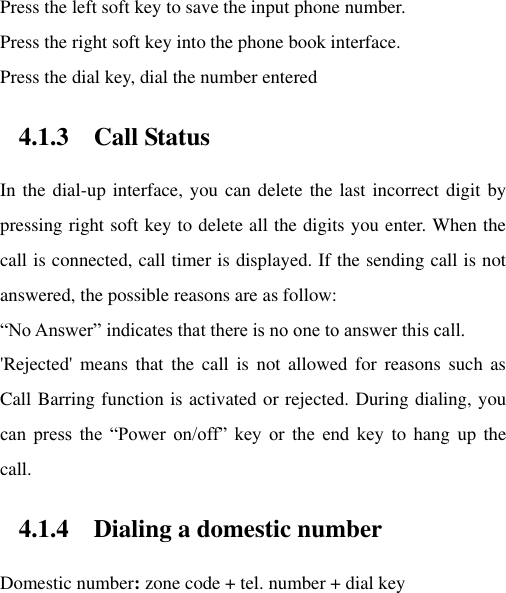 Press the left soft key to save the input phone number. Press the right soft key into the phone book interface. Press the dial key, dial the number entered   4.1.3 Call Status In the dial-up interface, you can delete the last incorrect digit by pressing right soft key to delete all the digits you enter. When the call is connected, call timer is displayed. If the sending call is not answered, the possible reasons are as follow:   “No Answer” indicates that there is no one to answer this call. &apos;Rejected&apos;  means  that  the  call  is  not  allowed  for  reasons  such  as Call Barring function is activated or rejected. During dialing, you can  press  the  “Power  on/off”  key  or  the  end  key  to  hang  up  the call.   4.1.4 Dialing a domestic number Domestic number: zone code + tel. number + dial key 