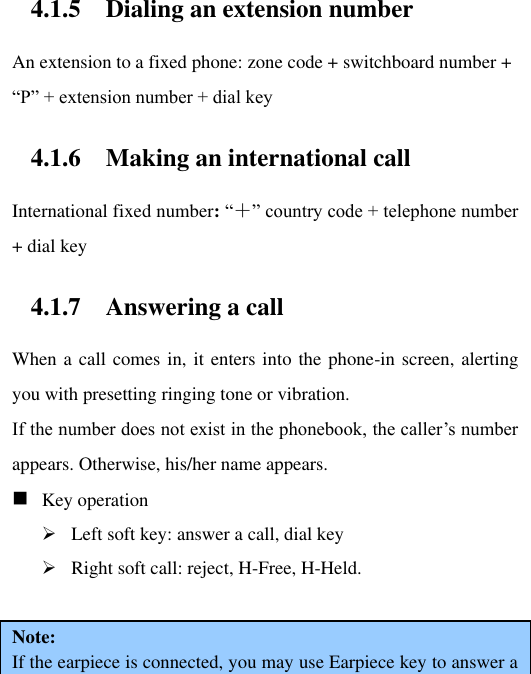 4.1.5 Dialing an extension number An extension to a fixed phone: zone code + switchboard number + “P” + extension number + dial key 4.1.6 Making an international call International fixed number: “＋” country code + telephone number + dial key 4.1.7 Answering a call When a call comes in, it enters into the phone-in screen, alerting you with presetting ringing tone or vibration.   If the number does not exist in the phonebook, the caller‟s number appears. Otherwise, his/her name appears.      Key operation  Left soft key: answer a call, dial key  Right soft call: reject, H-Free, H-Held.  Note:   If the earpiece is connected, you may use Earpiece key to answer a 