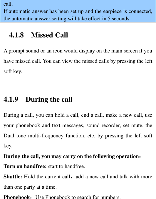 call. If automatic answer has been set up and the earpiece is connected, the automatic answer setting will take effect in 5 seconds. 4.1.8 Missed Call A prompt sound or an icon would display on the main screen if you have missed call. You can view the missed calls by pressing the left soft key.    4.1.9 During the call During a call, you can hold a call, end a call, make a new call, use your phonebook and text messages, sound recorder, set mute, the Dual tone  multi-frequency function, etc.  by pressing the left  soft key.   During the call, you may carry on the following operation： Turn on handfree: start to handfree. Shuttle: Hold the current call，add a new call and talk with more than one party at a time.   Phonebook：Use Phonebook to search for numbers.   