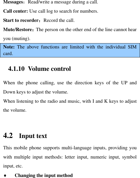 Messages：Read/write a message during a call. Call center: Use call log to search for numbers. Start to recorder：Record the call. Mute/Restore：The person on the other end of the line cannot hear you (muting).   Note:  The  above  functions  are  limited  with  the  individual  SIM card. 4.1.10 Volume control When  the  phone  calling,  use  the  direction  keys  of  the  UP  and Down keys to adjust the volume. When listening to the radio and music, with I and K keys to adjust the volume.  4.2 Input text This mobile phone supports multi-language inputs, providing you with  multiple  input  methods:  letter  input,  numeric input,  symbol input, etc.    Changing the input method 