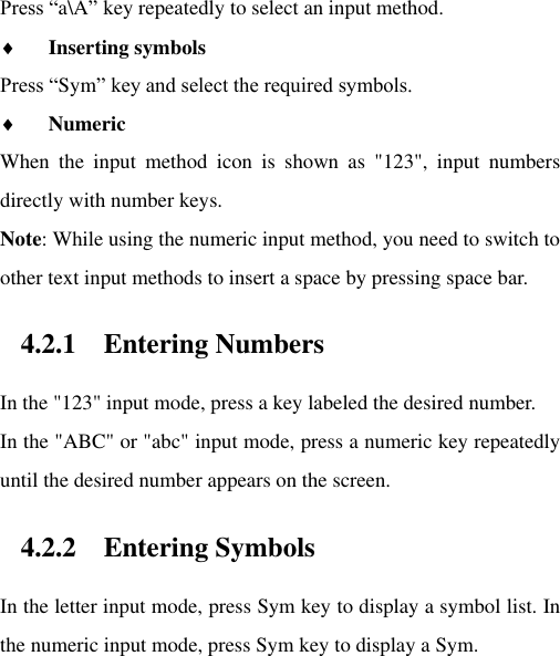 Press “a\A” key repeatedly to select an input method.  Inserting symbols Press “Sym” key and select the required symbols.  Numeric When  the  input  method  icon  is  shown  as  &quot;123&quot;,  input  numbers directly with number keys.   Note: While using the numeric input method, you need to switch to other text input methods to insert a space by pressing space bar.   4.2.1 Entering Numbers In the &quot;123&quot; input mode, press a key labeled the desired number. In the &quot;ABC&quot; or &quot;abc&quot; input mode, press a numeric key repeatedly until the desired number appears on the screen.   4.2.2 Entering Symbols In the letter input mode, press Sym key to display a symbol list. In the numeric input mode, press Sym key to display a Sym.     